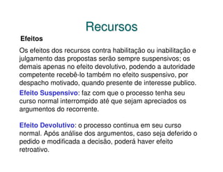 Recursos
Efeitos
Os efeitos dos recursos contra habilitação ou inabilitação e
julgamento das propostas serão sempre suspensivos; os
demais apenas no efeito devolutivo, podendo a autoridade
competente recebê-lo também no efeito suspensivo, por
despacho motivado, quando presente de interesse publico.
Efeito Suspensivo: faz com que o processo tenha seu
curso normal interrompido até que sejam apreciados os
argumentos do recorrente.

Efeito Devolutivo: o processo continua em seu curso
normal. Após análise dos argumentos, caso seja deferido o
pedido e modificada a decisão, poderá haver efeito
retroativo.
 