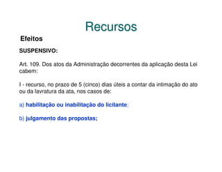 Recursos
Efeitos
SUSPENSIVO:

Art. 109. Dos atos da Administração decorrentes da aplicação desta Lei
cabem:

I - recurso, no prazo de 5 (cinco) dias úteis a contar da intimação do ato
ou da lavratura da ata, nos casos de:

a) habilitação ou inabilitação do licitante;

b) julgamento das propostas;
 