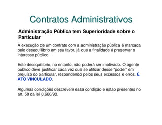 Contratos Administrativos
Administração Pública tem Superioridade sobre o
Particular
A execução de um contrato com a administração pública é marcada
pelo desequilíbrio em seu favor, já que a finalidade é preservar o
interesse público.

Este desequilíbrio, no entanto, não poderá ser imotivado. O agente
público deve justificar cada vez que se utilizar desse “poder” em
prejuízo do particular, respondendo pelos seus excessos e erros. É
ATO VINCULADO.

Algumas condições descrevem essa condição e estão presentes no
art. 58 da lei 8.666/93.
 