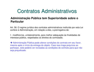 Contratos Administrativos
Administração Pública tem Superioridade sobre o
Particular
Art. 58. O regime jurídico dos contratos administrativos instituído por esta Lei
confere à Administração, em relação a eles, a prerrogativa de:

I - modificá-los, unilateralmente, para melhor adequação às finalidades de
interesse público, respeitados os direitos do contratado;

   Administração Pública pode alterar condições do contrato em seu favor,
mesmo após o início da entrega do objeto. Caso isso traga prejuízos ao
participar, este poderá ver revisadas as condições do contrato para que não
seja prejudicado.
 