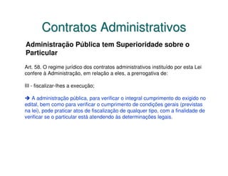 Contratos Administrativos
Administração Pública tem Superioridade sobre o
Particular
Art. 58. O regime jurídico dos contratos administrativos instituído por esta Lei
confere à Administração, em relação a eles, a prerrogativa de:

III - fiscalizar-lhes a execução;

   A administração pública, para verificar o integral cumprimento do exigido no
edital, bem como para verificar o cumprimento de condições gerais (previstas
na lei), pode praticar atos de fiscalização de qualquer tipo, com a finalidade de
verificar se o particular está atendendo às determinações legais.
 