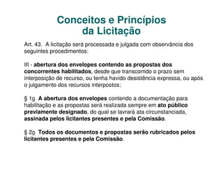 Conceitos e Princípios
                da Licitação
Art. 43. A licitação será processada e julgada com observância dos
seguintes procedimentos:

III - abertura dos envelopes contendo as propostas dos
concorrentes habilitados, desde que transcorrido o prazo sem
interposição de recurso, ou tenha havido desistência expressa, ou após
o julgamento dos recursos interpostos;

§ 1o A abertura dos envelopes contendo a documentação para
habilitação e as propostas será realizada sempre em ato público
previamente designado, do qual se lavrará ata circunstanciada,
assinada pelos licitantes presentes e pela Comissão.

§ 2o Todos os documentos e propostas serão rubricados pelos
licitantes presentes e pela Comissão.
 