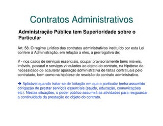 Contratos Administrativos
Administração Pública tem Superioridade sobre o
Particular
Art. 58. O regime jurídico dos contratos administrativos instituído por esta Lei
confere à Administração, em relação a eles, a prerrogativa de:

V - nos casos de serviços essenciais, ocupar provisoriamente bens móveis,
imóveis, pessoal e serviços vinculados ao objeto do contrato, na hipótese da
necessidade de acautelar apuração administrativa de faltas contratuais pelo
contratado, bem como na hipótese de rescisão do contrato administrativo.

   Aplicável quando tratar-se de licitação em que o particular tenha assumido
obrigação de prestar serviços essenciais (saúde, educação, comunicações
etc). Nestas situações, o poder público assumirá as atividades para resguardar
a continuidade da prestação do objeto do contrato.
 
