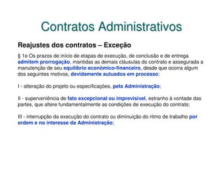 Contratos Administrativos
Reajustes dos contratos – Exceção
§ 1o Os prazos de início de etapas de execução, de conclusão e de entrega
admitem prorrogação, mantidas as demais cláusulas do contrato e assegurada a
manutenção de seu equilíbrio econômico-financeiro, desde que ocorra algum
dos seguintes motivos, devidamente autuados em processo:

I - alteração do projeto ou especificações, pela Administração;

II - superveniência de fato excepcional ou imprevisível, estranho à vontade das
partes, que altere fundamentalmente as condições de execução do contrato;

III - interrupção da execução do contrato ou diminuição do ritmo de trabalho por
ordem e no interesse da Administração;
 