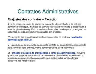 Contratos Administrativos
Reajustes dos contratos – Exceção
§ 1o Os prazos de início de etapas de execução, de conclusão e de entrega
admitem prorrogação, mantidas as demais cláusulas do contrato e assegurada a
manutenção de seu equilíbrio econômico-financeiro, desde que ocorra algum dos
seguintes motivos, devidamente autuados em processo:

IV - aumento das quantidades inicialmente previstas no contrato, nos limites
permitidos por esta Lei;

V - impedimento de execução do contrato por fato ou ato de terceiro reconhecido
pela Administração em documento contemporâneo à sua ocorrência;

VI - omissão ou atraso de providências a cargo da Administração, inclusive
quanto aos pagamentos previstos de que resulte, diretamente, impedimento ou
retardamento na execução do contrato, sem prejuízo das sanções legais
aplicáveis aos responsáveis.
 