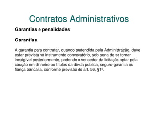 Contratos Administrativos
Garantias e penalidades

Garantias

A garantia para contratar, quando pretendida pela Administração, deve
estar prevista no instrumento convocatório, sob pena de se tornar
inexigível posteriormente, podendo o vencedor da licitação optar pela
caução em dinheiro ou títulos da divida publica, seguro-garantia ou
fiança bancaria, conforme previsão do art. 56, §1º.
 
