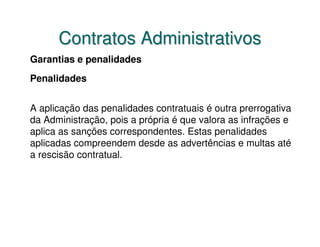 Contratos Administrativos
Garantias e penalidades
Penalidades


A aplicação das penalidades contratuais é outra prerrogativa
da Administração, pois a própria é que valora as infrações e
aplica as sanções correspondentes. Estas penalidades
aplicadas compreendem desde as advertências e multas até
a rescisão contratual.
 