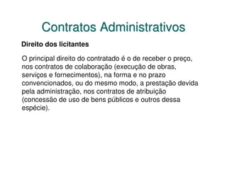 Contratos Administrativos
Direito dos licitantes

O principal direito do contratado é o de receber o preço,
nos contratos de colaboração (execução de obras,
serviços e fornecimentos), na forma e no prazo
convencionados, ou do mesmo modo, a prestação devida
pela administração, nos contratos de atribuição
(concessão de uso de bens públicos e outros dessa
espécie).
 
