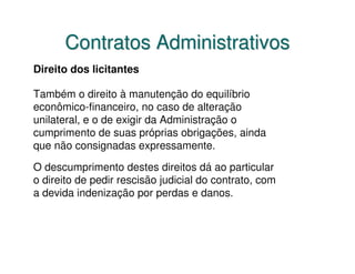 Contratos Administrativos
Direito dos licitantes

Também o direito à manutenção do equilíbrio
econômico-financeiro, no caso de alteração
unilateral, e o de exigir da Administração o
cumprimento de suas próprias obrigações, ainda
que não consignadas expressamente.

O descumprimento destes direitos dá ao particular
o direito de pedir rescisão judicial do contrato, com
a devida indenização por perdas e danos.
 