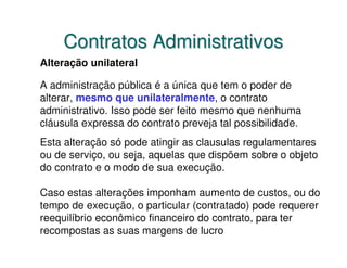 Contratos Administrativos
Alteração unilateral

A administração pública é a única que tem o poder de
alterar, mesmo que unilateralmente, o contrato
administrativo. Isso pode ser feito mesmo que nenhuma
cláusula expressa do contrato preveja tal possibilidade.
Esta alteração só pode atingir as clausulas regulamentares
ou de serviço, ou seja, aquelas que dispõem sobre o objeto
do contrato e o modo de sua execução.

Caso estas alterações imponham aumento de custos, ou do
tempo de execução, o particular (contratado) pode requerer
reequilíbrio econômico financeiro do contrato, para ter
recompostas as suas margens de lucro
 