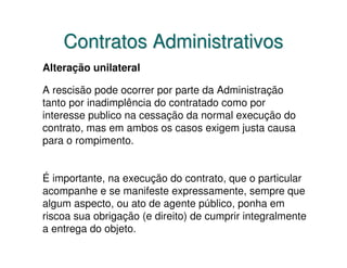 Contratos Administrativos
Alteração unilateral

A rescisão pode ocorrer por parte da Administração
tanto por inadimplência do contratado como por
interesse publico na cessação da normal execução do
contrato, mas em ambos os casos exigem justa causa
para o rompimento.


É importante, na execução do contrato, que o particular
acompanhe e se manifeste expressamente, sempre que
algum aspecto, ou ato de agente público, ponha em
riscoa sua obrigação (e direito) de cumprir integralmente
a entrega do objeto.
 
