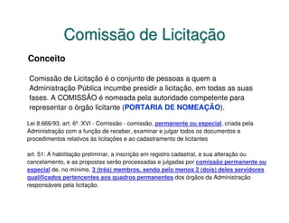 Comissão de Licitação
Conceito

Comissão de Licitação é o conjunto de pessoas a quem a
Administração Pública incumbe presidir a licitação, em todas as suas
fases. A COMISSÃO é nomeada pela autoridade competente para
representar o órgão licitante (PORTARIA DE NOMEAÇÃO).

Lei 8.666/93, art. 6º.:XVI - Comissão - comissão, permanente ou especial, criada pela
Administração com a função de receber, examinar e julgar todos os documentos e
procedimentos relativos às licitações e ao cadastramento de licitantes

art. 51: A habilitação preliminar, a inscrição em registro cadastral, a sua alteração ou
cancelamento, e as propostas serão processadas e julgadas por comissão permanente ou
especial de, no mínimo, 3 (três) membros, sendo pelo menos 2 (dois) deles servidores
qualificados pertencentes aos quadros permanentes dos órgãos da Administração
responsáveis pela licitação.
 