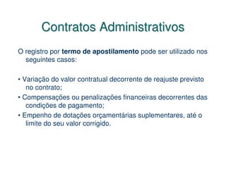 Contratos Administrativos
O registro por termo de apostilamento pode ser utilizado nos
  seguintes casos:

• Variação do valor contratual decorrente de reajuste previsto
   no contrato;
• Compensações ou penalizações financeiras decorrentes das
   condições de pagamento;
• Empenho de dotações orçamentárias suplementares, até o
   limite do seu valor corrigido.
 