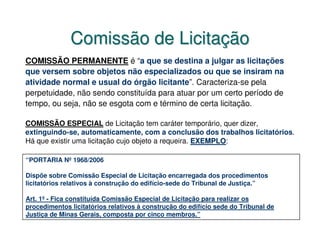 Comissão de Licitação
COMISSÃO PERMANENTE é “a que se destina a julgar as licitações
que versem sobre objetos não especializados ou que se insiram na
atividade normal e usual do órgão licitante”. Caracteriza-se pela
perpetuidade, não sendo constituída para atuar por um certo período de
tempo, ou seja, não se esgota com e término de certa licitação.

COMISSÃO ESPECIAL de Licitação tem caráter temporário, quer dizer,
extinguindo-se, automaticamente, com a conclusão dos trabalhos licitatórios.
Há que existir uma licitação cujo objeto a requeira. EXEMPLO:
                                                     EXEMPLO

“PORTARIA Nº 1968/2006

Dispõe sobre Comissão Especial de Licitação encarregada dos procedimentos
licitatórios relativos à construção do edifício-sede do Tribunal de Justiça.”

Art. 1º - Fica constituída Comissão Especial de Licitação para realizar os
procedimentos licitatórios relativos à construção do edifício sede do Tribunal de
Justiça de Minas Gerais, composta por cinco membros.”
 