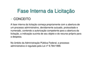 Fase Interna da Licitação
  CONCEITO
A fase interna da licitação começa propriamente com a abertura de
um processo administrativo, devidamente autuado, protocolado e
numerado, contendo a autorização competente para a abertura da
licitação, a indicação sucinta de seu objeto e do recurso próprio para
a despesa.

No âmbito da Administração Pública Federal, o processo
administrativo é regulado pela Lei nº 9.784/1999.
 