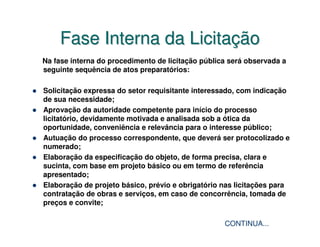 Fase Interna da Licitação
Na fase interna do procedimento de licitação pública será observada a
seguinte sequência de atos preparatórios:

Solicitação expressa do setor requisitante interessado, com indicação
de sua necessidade;
Aprovação da autoridade competente para início do processo
licitatório, devidamente motivada e analisada sob a ótica da
oportunidade, conveniência e relevância para o interesse público;
Autuação do processo correspondente, que deverá ser protocolizado e
numerado;
Elaboração da especificação do objeto, de forma precisa, clara e
sucinta, com base em projeto básico ou em termo de referência
apresentado;
Elaboração de projeto básico, prévio e obrigatório nas licitações para
contratação de obras e serviços, em caso de concorrência, tomada de
preços e convite;

                                                   CONTINUA...
 
