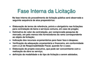 Fase Interna da Licitação
Na fase interna do procedimento de licitação pública será observada a
seguinte sequência de atos preparatórios:

Elaboração de termo de referência, prévio e obrigatório nas licitações
para contratação de bens e serviços comuns, em caso de pregão;
Estimativa do valor da contratação, por comprovada pesquisa de
mercado, em pelo menos três fornecedores do ramo correspondente
ao objeto da licitação;
Indicação dos recursos orçamentários para fazer face à despesa;
Verificação da adequação orçamentária e financeira, em conformidade
com a Lei de Responsabilidade Fiscal, quando for o caso;
Elaboração de projeto executivo, que pode ser concomitante com a
realização da obra ou serviço;
definição da modalidade e do tipo de licitação a serem adotados.
 
