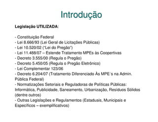 Introdução
Legislação UTILIZADA:

- Constituição Federal
- Lei 8.666/93 (Lei Geral de Licitações Públicas)
- Lei 10.520/02 (“Lei do Pregão”)
- Lei 11.488/07 – Estende Tratamento MPEs às Coopertivas
- Decreto 3.555/00 (Regula o Pregão)
- Decreto 5.450/05 (Regula o Pregão Eletrônico)
- Lei Complementar 123/06
- Decreto 6.204/07 (Tratamento Diferenciado Às MPE´s na Admin.
Pública Federal)
- Normatizações Setoriais e Reguladoras de Políticas Públicas:
Informática, Publicidade, Saneamento, Urbanização, Resíduos Sólidos
(dentre outros)
- Outras Legislações e Regulamentos (Estaduais, Municipais e
Específicos – exemplificativos)
 