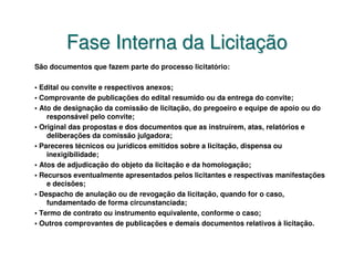 Fase Interna da Licitação
São documentos que fazem parte do processo licitatório:

• Edital ou convite e respectivos anexos;
• Comprovante de publicações do edital resumido ou da entrega do convite;
• Ato de designação da comissão de licitação, do pregoeiro e equipe de apoio ou do
    responsável pelo convite;
• Original das propostas e dos documentos que as instruírem, atas, relatórios e
    deliberações da comissão julgadora;
• Pareceres técnicos ou jurídicos emitidos sobre a licitação, dispensa ou
    inexigibilidade;
• Atos de adjudicação do objeto da licitação e da homologação;
• Recursos eventualmente apresentados pelos licitantes e respectivas manifestações
    e decisões;
• Despacho de anulação ou de revogação da licitação, quando for o caso,
    fundamentado de forma circunstanciada;
• Termo de contrato ou instrumento equivalente, conforme o caso;
• Outros comprovantes de publicações e demais documentos relativos à licitação.
 
