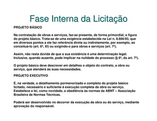 Fase Interna da Licitação
PROJETO BÁSICO

Na contratação de obras e serviços, faz-se presente, de forma primordial, a figura
do projeto básico. Trata-se de uma exigência estabelecida na Lei n. 8.666/93, que
em diversos pontos a ele faz referência direta ou indiretamente, por exemplo, ao
conceituá-lo (art. 6º, XI) ou exigindo-o para obras e serviços (art. 7º).

Assim, não resta dúvida de que a sua existência é uma determinação legal.
Inclusive, quando ausente, pode implicar na nulidade do processo (§ 6º, do art. 7º).

O projeto básico deve descrever em detalhes o objeto do contrato, a obra ou
serviço, que atenderá às suas necessidades.
PROJETO EXECUTIVO

É, na verdade, o detalhamento pormenorizado e completo do projeto básico
licitado, necessário e suficiente à execução completa da obra ou serviço.
Estabelece a lei, como novidade, a obediência às normas da ABNT – Associação
Brasileira de Normas Técnicas.

Poderá ser desenvolvido no decorrer da execução da obra ou do serviço, mediante
aprovação do responsável.
 