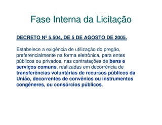 Fase Interna da Licitação
DECRETO Nº 5.504, DE 5 DE AGOSTO DE 2005.

Estabelece a exigência de utilização do pregão,
preferencialmente na forma eletrônica, para entes
públicos ou privados, nas contratações de bens e
serviços comuns, realizadas em decorrência de
transferências voluntárias de recursos públicos da
União, decorrentes de convênios ou instrumentos
congêneres, ou consórcios públicos.
 