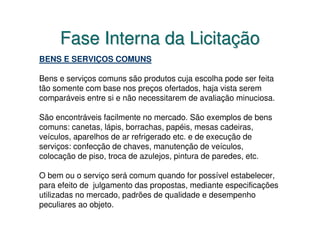 Fase Interna da Licitação
BENS E SERVIÇOS COMUNS

Bens e serviços comuns são produtos cuja escolha pode ser feita
tão somente com base nos preços ofertados, haja vista serem
comparáveis entre si e não necessitarem de avaliação minuciosa.

São encontráveis facilmente no mercado. São exemplos de bens
comuns: canetas, lápis, borrachas, papéis, mesas cadeiras,
veículos, aparelhos de ar refrigerado etc. e de execução de
serviços: confecção de chaves, manutenção de veículos,
colocação de piso, troca de azulejos, pintura de paredes, etc.

O bem ou o serviço será comum quando for possível estabelecer,
para efeito de julgamento das propostas, mediante especificações
utilizadas no mercado, padrões de qualidade e desempenho
peculiares ao objeto.
 