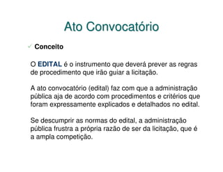 Ato Convocatório
 Conceito

O EDITAL é o instrumento que deverá prever as regras
de procedimento que irão guiar a licitação.

A ato convocatório (edital) faz com que a administração
pública aja de acordo com procedimentos e critérios que
foram expressamente explicados e detalhados no edital.

Se descumprir as normas do edital, a administração
pública frustra a própria razão de ser da licitação, que é
a ampla competição.
 