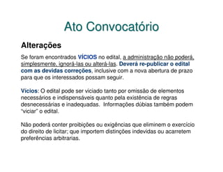 Ato Convocatório
Alterações
Se foram encontrados VÍCIOS no edital, a administração não poderá,
simplesmente, ignorá-las ou alterá-las. Deverá re-publicar o edital
com as devidas correções, inclusive com a nova abertura de prazo
para que os interessados possam seguir.

Vícios: O edital pode ser viciado tanto por omissão de elementos
necessários e indispensáveis quanto pela existência de regras
desnecessárias e inadequadas. Informações dúbias também podem
“viciar” o edital.

Não poderá conter proibições ou exigências que eliminem o exercício
do direito de licitar; que importem distinções indevidas ou acarretem
preferências arbitrarias.
 