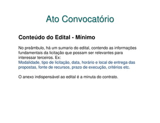 Ato Convocatório
Conteúdo do Edital - Mínimo
No preâmbulo, há um sumario do edital, contendo as informações
fundamentais da licitação que possam ser relevantes para
interessar terceiros. Ex:
Modalidade, tipo de licitação, data, horário e local de entrega das
propostas, fonte de recursos, prazo de execução, critérios etc.

O anexo indispensável ao edital é a minuta do contrato.
 