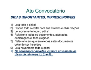 Ato Convocatório
DICAS IMPORTANTES, IMPRESCINDÍVEIS

1) Leia todo o edital
2) Risque todo o edital com sua dúvidas e observações
3) Lei novamente todo o edital
4) Relacione todos os documentos, atestados,
   declarações e itens exigidos
5) Relacione em que envelopes estes documentos
   deverão ser inseridos
6) Leia novamente todo o edital
7) Se permanecer dúvidas, cumpra novamente as
   dicas de números 1), 3) e 6)...
 