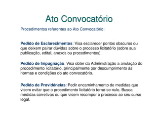 Ato Convocatório
Procedimentos referentes ao Ato Convocatório:


Pedido de Esclarecimentos: Visa esclarecer pontos obscuros ou
que deixem pairar dúvidas sobre o processo licitatório (sobre sua
publicação, edital, anexos ou procedimentos).

Pedido de Impugnação: Visa obter da Administração a anulação do
procedimento licitatório, principalmente por descumprimento às
normas e condições do ato convocatório.


Pedido de Providências: Pedir encaminhamento de medidas que
visem evitar que o procedimento licitatório torne-se nulo. Busca
medidas corretivas ou que visem recompor o processo ao seu curso
legal.
 