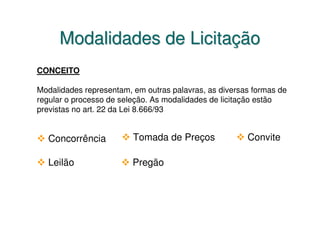 Modalidades de Licitação
CONCEITO

Modalidades representam, em outras palavras, as diversas formas de
regular o processo de seleção. As modalidades de licitação estão
previstas no art. 22 da Lei 8.666/93


  Concorrência           Tomada de Preços              Convite

  Leilão                 Pregão
 