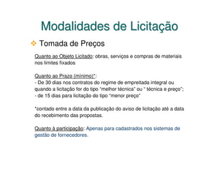 Modalidades de Licitação
  Tomada de Preços
Quanto ao Objeto Licitado: obras, serviços e compras de materiais
nos limites fixados

Quanto ao Prazo (mínimo)*:
- De 30 dias nos contratos do regime de empreitada integral ou
quando a licitação for do tipo “melhor técnica” ou “ técnica e preço”;
- de 15 dias para licitação do tipo “menor preço”

*contado entre a data da publicação do aviso de licitação até a data
do recebimento das propostas.

Quanto à participação: Apenas para cadastrados nos sistemas de
gestão de fornecedores.
 