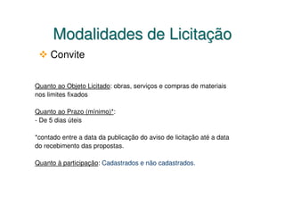 Modalidades de Licitação
     Convite


Quanto ao Objeto Licitado: obras, serviços e compras de materiais
nos limites fixados

Quanto ao Prazo (mínimo)*:
- De 5 dias úteis

*contado entre a data da publicação do aviso de licitação até a data
do recebimento das propostas.

Quanto à participação: Cadastrados e não cadastrados.
 
