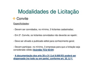 Modalidades de Licitação
   Convite
Especificidades:

- Devem ser convidados, no mínimo, 3 licitantes cadastradas;

- Em 2º. Convite, os licitantes convidados não deverão se repetir;

- Deve ser afixado e publicado edital para conhecimento geral;

- Devem participar, no mínimo, 3 empresas para que a licitação seja
considerada válida (Acórdão TCU 93/04)

- A documentação dos arts 28 a 31 (Lei 8.666/93) poderá ser
dispensada (no todo ou em parte), conforme art. 32, § 1º.
 