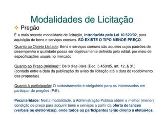 Modalidades de Licitação
   Pregão
É a mais recente modalidade de licitação, introduzida pela Lei 10.520/02, para
aquisição de bens e serviços comuns. SÓ EXISTE O TIPO MENOR PREÇO.
Quanto ao Objeto Licitado: Bens e serviços comuns são aqueles cujos padrões de
desempenho e qualidade possa ser objetivamente definida pelo edital, por meio de
especificações usuais no mercado

Quanto ao Prazo (mínimo)*: De 8 dias úteis (Dec. 5.450/05, art. 12, § 3º.)
(contado entre a data da publicação do aviso de licitação até a data do recebimento
das propostas)

Quanto à participação: O cadastramento é obrigatório para os interessados em
participar de pregões (P/E).

Peculiaridade: Nesta modalidade, a Administração Pública obtém a melhor (menor)
condição de preço para adquirir bens e serviços a partir da oferta de lances
(verbais ou eletrônicos), onde todos os participantes terão direito a efetuá-los.
 