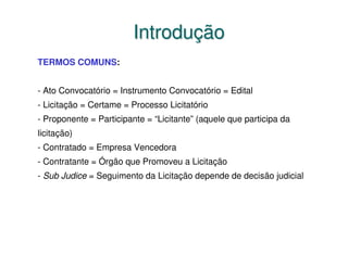 Introdução
TERMOS COMUNS:


- Ato Convocatório = Instrumento Convocatório = Edital
- Licitação = Certame = Processo Licitatório
- Proponente = Participante = “Licitante” (aquele que participa da
licitação)
- Contratado = Empresa Vencedora
- Contratante = Órgão que Promoveu a Licitação
- Sub Judice = Seguimento da Licitação depende de decisão judicial
 