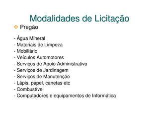 Modalidades de Licitação
  Pregão
- Água Mineral
- Materiais de Limpeza
- Mobiliário
- Veículos Automotores
- Serviços de Apoio Administrativo
- Serviços de Jardinagem
- Serviços de Manutenção
- Lápis, papel, canetas etc
- Combustível
- Computadores e equipamentos de Informática
 