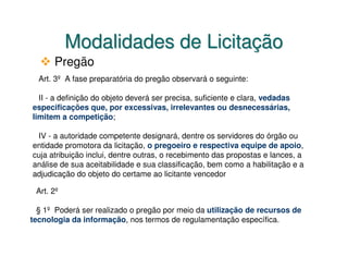 Modalidades de Licitação
      Pregão
  Art. 3º A fase preparatória do pregão observará o seguinte:

  II - a definição do objeto deverá ser precisa, suficiente e clara, vedadas
especificações que, por excessivas, irrelevantes ou desnecessárias,
limitem a competição;

 IV - a autoridade competente designará, dentre os servidores do órgão ou
entidade promotora da licitação, o pregoeiro e respectiva equipe de apoio,
cuja atribuição inclui, dentre outras, o recebimento das propostas e lances, a
análise de sua aceitabilidade e sua classificação, bem como a habilitação e a
adjudicação do objeto do certame ao licitante vencedor

 Art. 2º

  § 1º Poderá ser realizado o pregão por meio da utilização de recursos de
tecnologia da informação, nos termos de regulamentação específica.
 