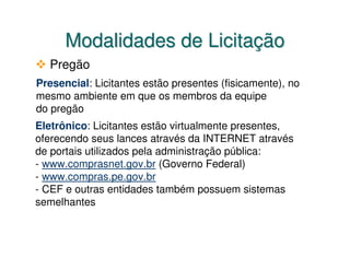 Modalidades de Licitação
  Pregão
Presencial: Licitantes estão presentes (fisicamente), no
mesmo ambiente em que os membros da equipe
do pregão
Eletrônico: Licitantes estão virtualmente presentes,
oferecendo seus lances através da INTERNET através
de portais utilizados pela administração pública:
- www.comprasnet.gov.br (Governo Federal)
- www.compras.pe.gov.br
- CEF e outras entidades também possuem sistemas
semelhantes
 