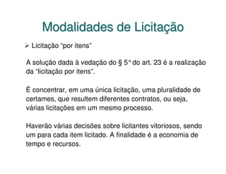 Modalidades de Licitação
 Licitação “por itens”

A solução dada à vedação do § 5°do art. 23 é a realização
da “licitação por itens”.

É concentrar, em uma única licitação, uma pluralidade de
certames, que resultem diferentes contratos, ou seja,
várias licitações em um mesmo processo.

Haverão várias decisões sobre licitantes vitoriosos, sendo
um para cada item licitado. A finalidade é a economia de
tempo e recursos.
 