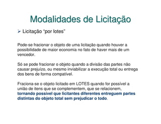Modalidades de Licitação
  Licitação “por lotes”

Pode-se fracionar o objeto de uma licitação quando houver a
possibilidade de maior economia no fato de haver mais de um
vencedor.

Só se pode fracionar o objeto quando a divisão das partes não
causar prejuízo, ou mesmo inviabilizar a execução total ou entrega
dos bens de forma compatível.

Fraciona-se o objeto licitado em LOTES quando for possível a
união de itens que se complementem, que se relacionem,
tornando possível que licitantes diferentes entreguem partes
distintas do objeto total sem prejudicar o todo.
 
