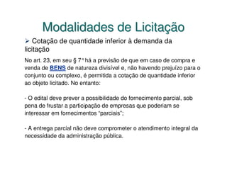 Modalidades de Licitação
    Cotação de quantidade inferior à demanda da
licitação
No art. 23, em seu § 7°há a previsão de que em caso de compra e
venda de BENS de natureza divisível e, não havendo prejuízo para o
conjunto ou complexo, é permitida a cotação de quantidade inferior
ao objeto licitado. No entanto:

- O edital deve prever a possibilidade do fornecimento parcial, sob
pena de frustar a participação de empresas que poderiam se
interessar em fornecimentos “parciais”;

- A entrega parcial não deve comprometer o atendimento integral da
necessidade da administração pública.
 