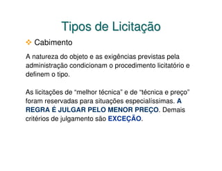 Tipos de Licitação
   Cabimento
A natureza do objeto e as exigências previstas pela
administração condicionam o procedimento licitatório e
definem o tipo.

As licitações de “melhor técnica” e de “técnica e preço”
foram reservadas para situações especialíssimas. A
REGRA É JULGAR PELO MENOR PREÇO. Demais
critérios de julgamento são EXCEÇÃO.
 