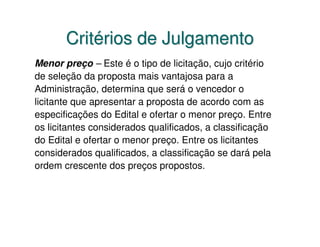 Critérios de Julgamento
Menor preço – Este é o tipo de licitação, cujo critério
de seleção da proposta mais vantajosa para a
Administração, determina que será o vencedor o
licitante que apresentar a proposta de acordo com as
especificações do Edital e ofertar o menor preço. Entre
os licitantes considerados qualificados, a classificação
do Edital e ofertar o menor preço. Entre os licitantes
considerados qualificados, a classificação se dará pela
ordem crescente dos preços propostos.
 