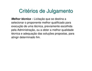 Critérios de Julgamento
Melhor técnica – Licitação que se destina a
selecionar o proponente melhor qualificado para
execução de uma técnica, previamente escolhida
pela Administração, ou a obter a melhor qualidade
técnica e adequação das soluções propostas, para
atingir determinado fim.
 