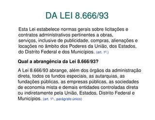 DA LEI 8.666/93
Esta Lei estabelece normas gerais sobre licitações e
contratos administrativos pertinentes a obras,
serviços, inclusive de publicidade, compras, alienações e
locações no âmbito dos Poderes da União, dos Estados,
do Distrito Federal e dos Municípios. (art. 1º.)

Qual a abrangência da Lei 8.666/93?
A Lei 8.666/93 abrange, além dos órgãos da administração
direta, todos os fundos especiais, as autarquias, as
fundações públicas, as empresas públicas, as sociedades
de economia mista e demais entidades controladas direta
ou indiretamente pela União, Estados, Distrito Federal e
Municípios. (art. 1º., parágrafo único)
 