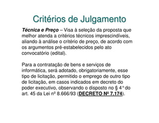 Critérios de Julgamento
Técnica e Preço – Visa à seleção da proposta que
melhor atenda a critérios técnicos imprescindíveis,
aliando à análise o critério de preço, de acordo com
os argumentos pré-estabelecidos pelo ato
convocatório (edital).

Para a contratação de bens e serviços de
informática, será adotado, obrigatoriamente, esse
tipo de licitação, permitido o emprego de outro tipo
de licitação, em casos indicados em decreto do
poder executivo, observando o disposto no § 4°do
art. 45 da Lei nº 8.666/93 (DECRETO Nº 7.174).
 