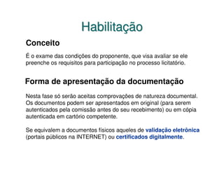 Habilitação
Conceito
É o exame das condições do proponente, que visa avaliar se ele
preenche os requisitos para participação no processo licitatório.


Forma de apresentação da documentação
Nesta fase só serão aceitas comprovações de natureza documental.
Os documentos podem ser apresentados em original (para serem
autenticados pela comissão antes do seu recebimento) ou em cópia
autenticada em cartório competente.

Se equivalem a documentos físicos aqueles de validação eletrônica
(portais públicos na INTERNET) ou certificados digitalmente.
 