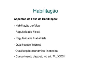 Habilitação
Aspectos da Fase de Habilitação:

- Habilitação Jurídica

- Regularidade Fiscal

- Regularidade Trabalhista

- Qualificação Técnica

- Qualificação econômico-financeira

- Cumprimento disposto no art. 7º., XXXIII
 